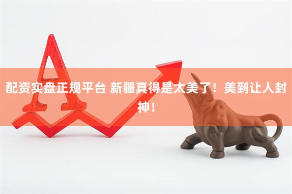 配资实盘正规平台 新疆真得是太美了！美到让人封神！