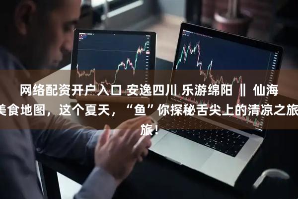网络配资开户入口 安逸四川 乐游绵阳 ‖ 仙海美食地图，这个夏天，“鱼”你探秘舌尖上的清凉之旅！