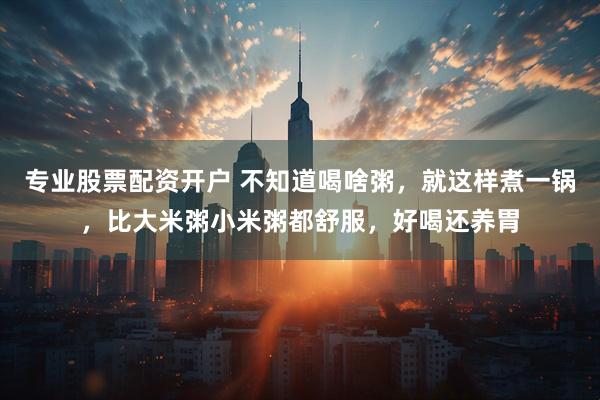 专业股票配资开户 不知道喝啥粥，就这样煮一锅，比大米粥小米粥都舒服，好喝还养胃