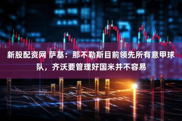 新股配资网 萨基：那不勒斯目前领先所有意甲球队，齐沃要管理好国米并不容易