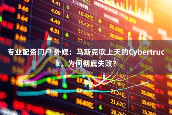 专业配资门户 外媒：马斯克吹上天的Cybertruck，为何彻底失败？