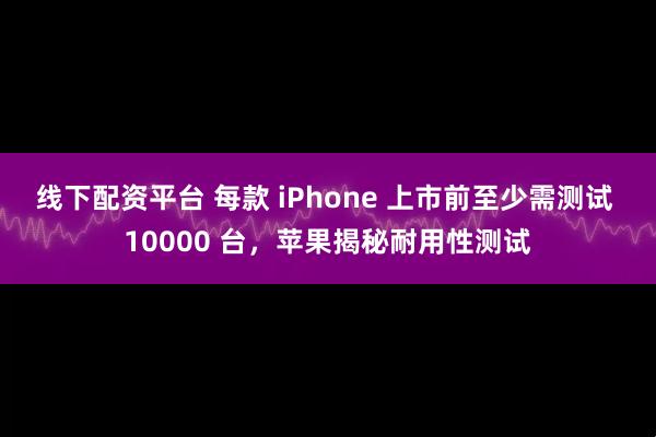 线下配资平台 每款 iPhone 上市前至少需测试 10000 台，苹果揭秘耐用性测试