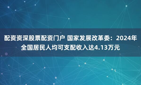 配资资深股票配资门户 国家发展改革委：2024年全国居民人均可支配收入达4.13万元