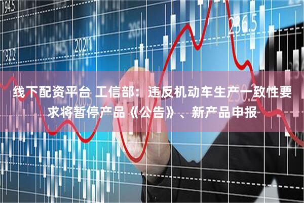 线下配资平台 工信部：违反机动车生产一致性要求将暂停产品《公告》、新产品申报