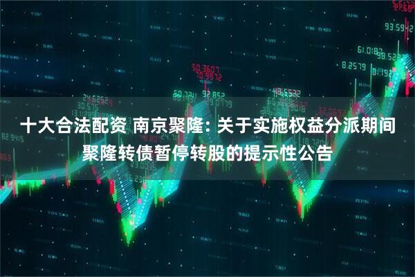十大合法配资 南京聚隆: 关于实施权益分派期间聚隆转债暂停转股的提示性公告