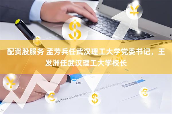 配资股服务 孟芳兵任武汉理工大学党委书记，王发洲任武汉理工大学校长