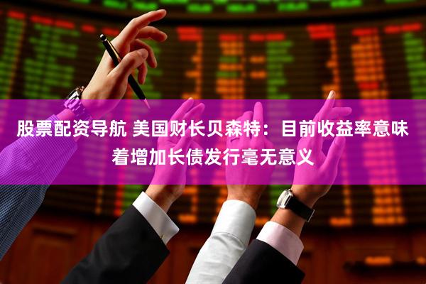 股票配资导航 美国财长贝森特：目前收益率意味着增加长债发行毫无意义
