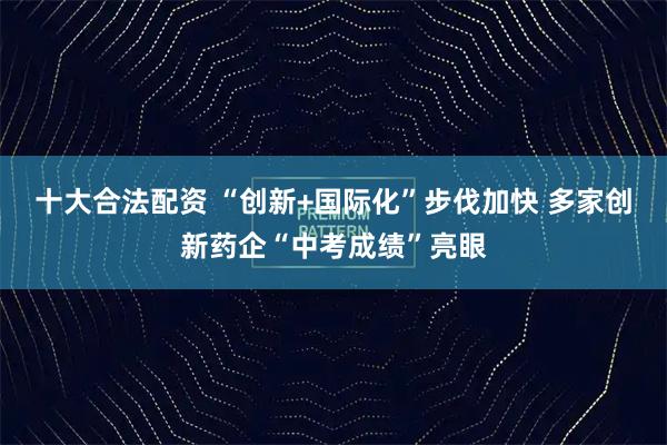 十大合法配资 “创新+国际化”步伐加快 多家创新药企“中考成绩”亮眼