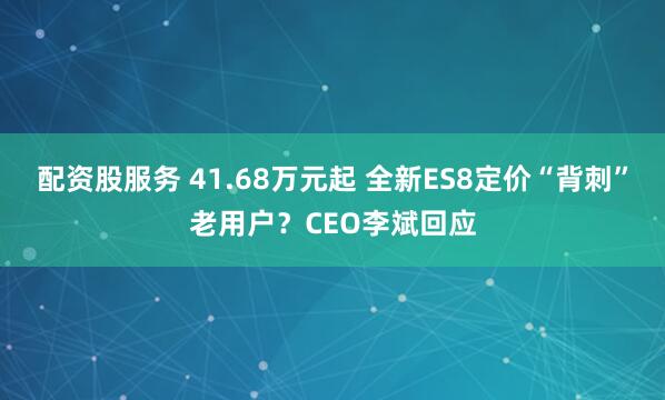 配资股服务 41.68万元起 全新ES8定价“背刺”老用户？CEO李斌回应