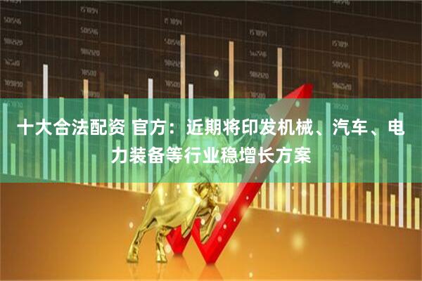 十大合法配资 官方：近期将印发机械、汽车、电力装备等行业稳增长方案