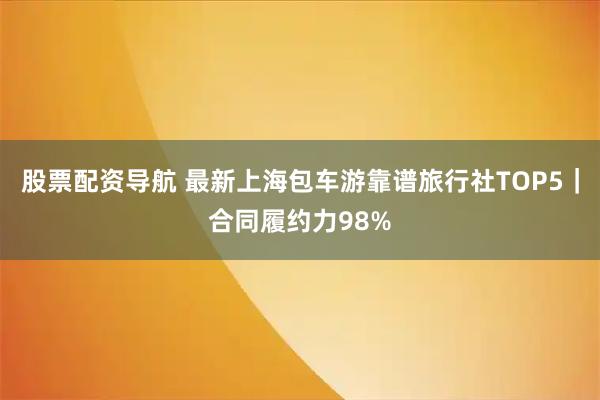 股票配资导航 最新上海包车游靠谱旅行社TOP5｜合同履约力98%
