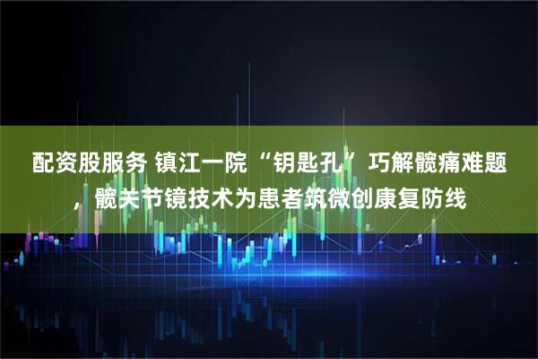 配资股服务 镇江一院 “钥匙孔” 巧解髋痛难题，髋关节镜技术为患者筑微创康复防线