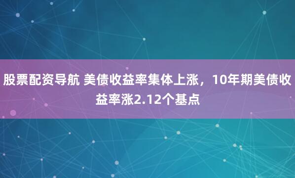 股票配资导航 美债收益率集体上涨，10年期美债收益率涨2.12个基点